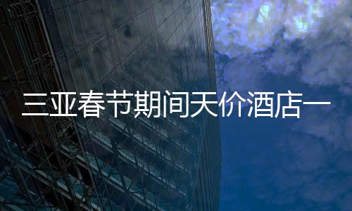 三亞春節(jié)期間天價酒店一房難求，22萬一晚的酒店被搶訂一空