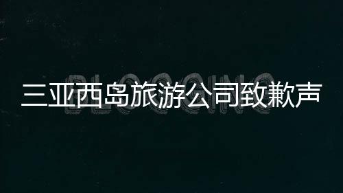 三亞西島旅游公司致歉聲明，反思與改進(jìn)并重，共創(chuàng)美好旅游體驗