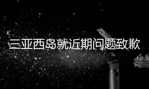 三亞西島就近期問題致歉，修復(fù)與改進(jìn)并舉，致力于重塑旅游勝地形象