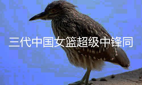 三代中國(guó)女籃超級(jí)中鋒同框，傳承與輝煌的見證