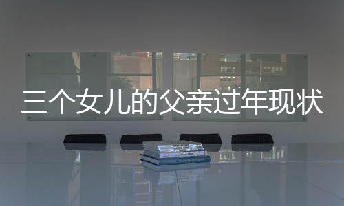 三個(gè)女兒的父親過年現(xiàn)狀