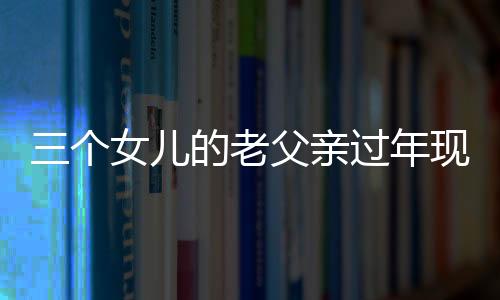 三個女兒的老父親過年現(xiàn)狀