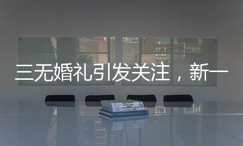三無婚禮引發(fā)關(guān)注，新一代個(gè)性婚俗的挑戰(zhàn)與融合