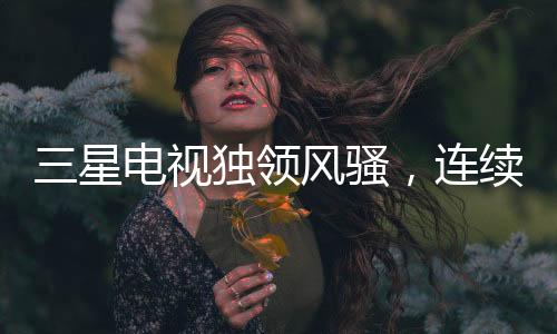 三星電視獨領(lǐng)風(fēng)騷，連續(xù)19年全球銷量冠軍之路揭秘