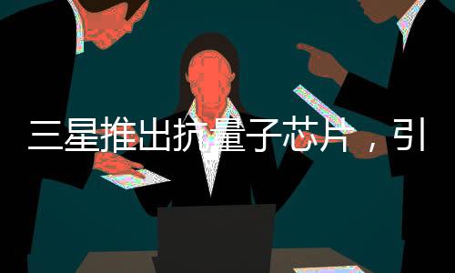 三星推出抗量子芯片，引領未來計算時代的新里程碑