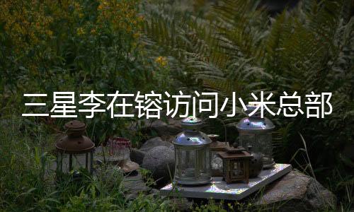 三星李在镕訪問小米總部，雷軍親自接見，兩大科技巨頭攜手共創(chuàng)未來