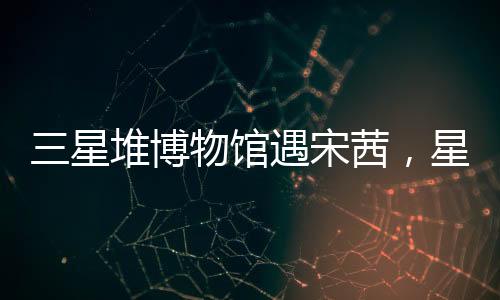 三星堆博物館遇宋茜，星光熠熠下的文化盛宴