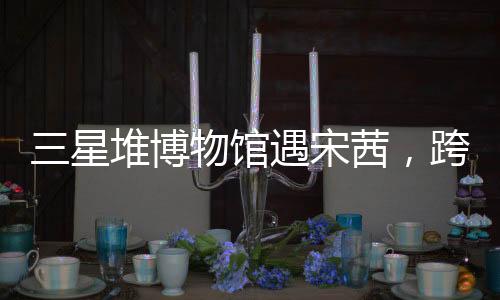三星堆博物館遇宋茜，跨界文化的璀璨碰撞