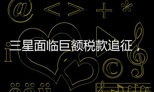 三星面臨巨額稅款追征，揭秘背后故事