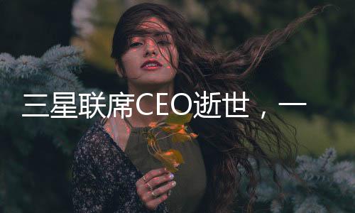 三星聯(lián)席CEO逝世，一個(gè)令人痛心的消息