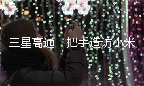 三星高通一把手造訪小米，一次備受矚目的科技巨頭間握手意味著什么？