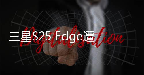 三星S25 Edge遭遇減配芯片風波