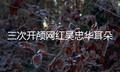 三次開顱網(wǎng)紅吳忠華耳朵內(nèi)又長東西，醫(yī)學(xué)挑戰(zhàn)與生命堅(jiān)韌的較量
