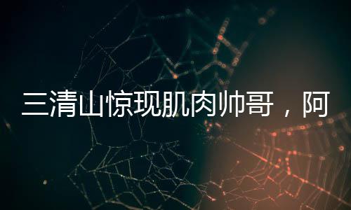 三清山驚現(xiàn)肌肉帥哥，阿姨笑容藏不住，網(wǎng)友爭相打卡探秘地！