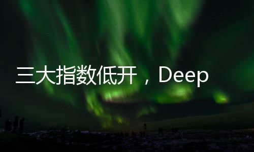 三大指數低開，DeepSeek概念股回調，股市動態(tài)分析