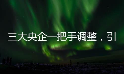 三大央企一把手調(diào)整，引領(lǐng)新一輪發(fā)展浪潮