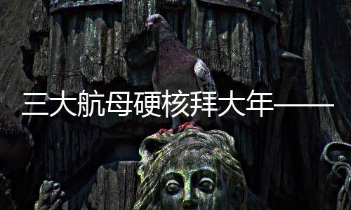 三大航母硬核拜大年——新年新氣象，中國海軍三大航母啟航新征程