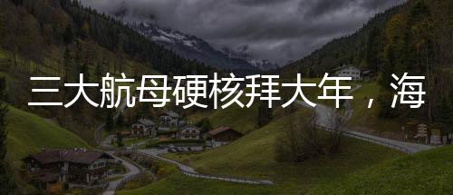 三大航母硬核拜大年，海上巨無霸共慶新春佳節(jié)