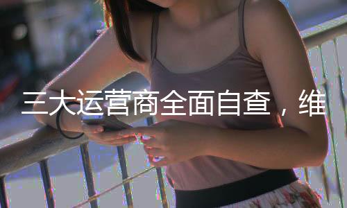 三大運(yùn)營商全面自查，維護(hù)信息網(wǎng)絡(luò)安全穩(wěn)定