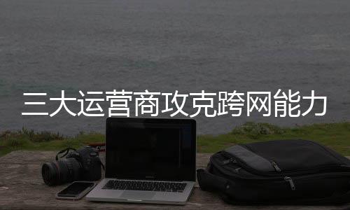 三大運(yùn)營(yíng)商攻克跨網(wǎng)能力互通 為全球通信產(chǎn)業(yè)提供“中國方案”