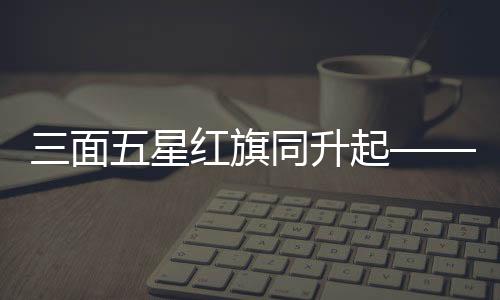 三面五星紅旗同升起——偉大的祖國與民族精神的彰顯