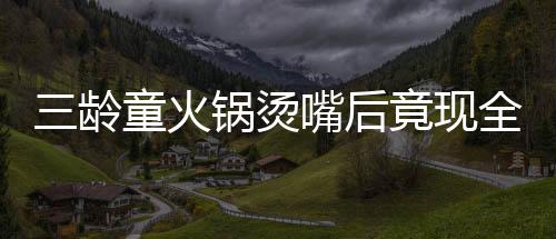 三齡童火鍋燙嘴后竟現(xiàn)全身潰爛驚現(xiàn)危機(jī)，醫(yī)者揭示治療之路