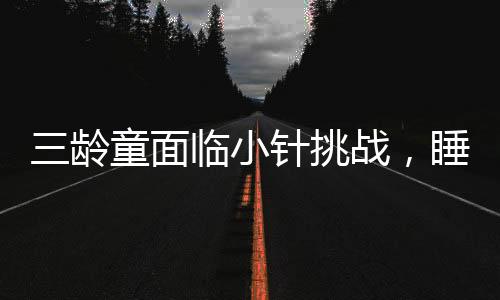 三齡童面臨小針挑戰(zhàn)，睡眠中的抵抗與家長的應對之道