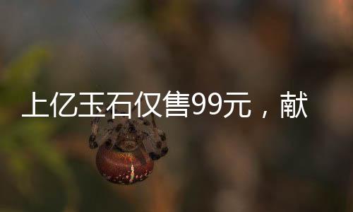 上億玉石僅售99元，獻給長者的珍貴禮物