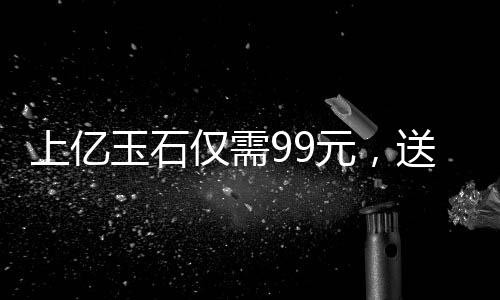上億玉石僅需99元，送給老人傳遞關(guān)愛