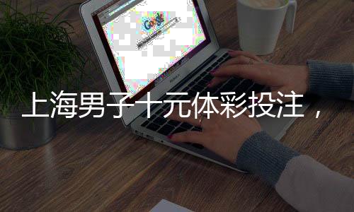 上海男子十元體彩投注，奇跡降臨贏得五千萬元巨獎！