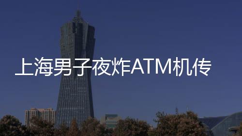 上海男子夜炸ATM機(jī)傳聞不實(shí)，真相揭曉
