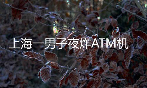 上海一男子夜炸ATM機(jī)？不實報道揭示真相