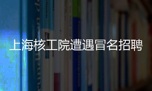 上海核工院遭遇冒名招聘風(fēng)波，發(fā)布聲明嚴(yán)厲打假