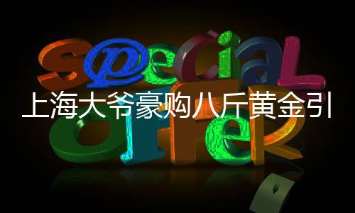 上海大爺豪購八斤黃金引發(fā)銀行報警，引發(fā)市場關(guān)注熱點(diǎn)事件解讀