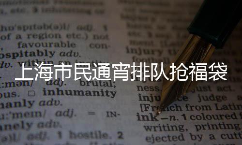 上海市民通宵排隊搶福袋，掀起新一輪消費熱潮