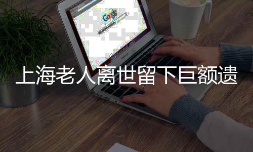 上海老人離世留下巨額遺產(chǎn)和房產(chǎn)，竟無(wú)人繼承？