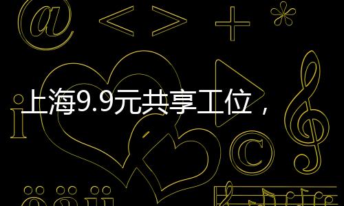 上海9.9元共享工位，激發(fā)創(chuàng)新經(jīng)濟的共享辦公新動力