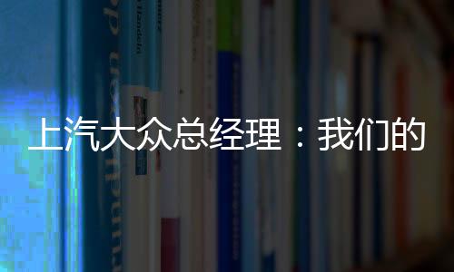 上汽大眾總經(jīng)理：我們的汽車標(biāo)準(zhǔn)比國產(chǎn)車高 在國內(nèi)降本機(jī)會多的是