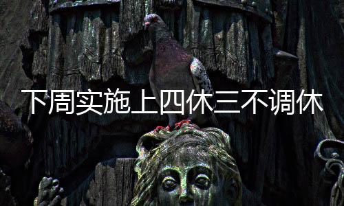 下周實(shí)施上四休三不調(diào)休新制度，靈活調(diào)整工作節(jié)奏