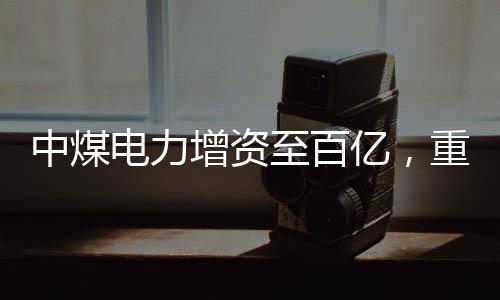 中煤電力增資至百億，重磅投資推動(dòng)能源轉(zhuǎn)型與產(chǎn)業(yè)升級(jí)