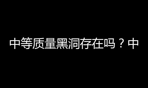 中等質(zhì)量黑洞存在嗎？中國天文學(xué)家研究發(fā)現(xiàn)直接證據(jù)