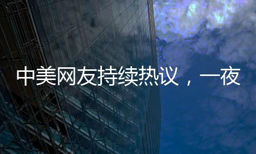 中美網(wǎng)友持續(xù)熱議，一夜對賬揭示深層文化交流現(xiàn)象