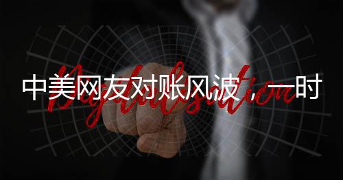中美網(wǎng)友對賬風(fēng)波，一時(shí)爭議引發(fā)的深度思考