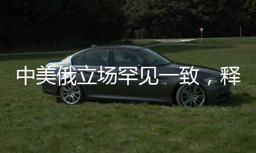 中美俄立場罕見一致，釋放國際協(xié)同與合作的重要信號