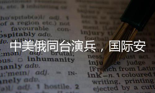 中美俄同臺(tái)演兵，國際安全格局的新信號(hào)