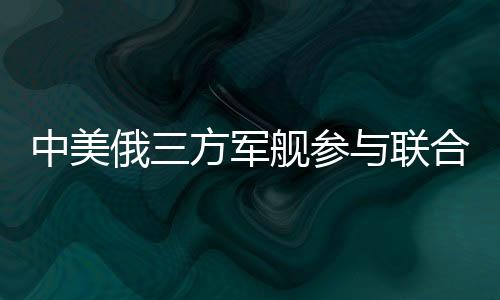 中美俄三方軍艦參與聯(lián)合軍演，深化國際安全合作