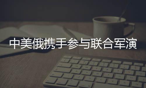 中美俄攜手參與聯(lián)合軍演，國(guó)際軍事合作的一二三三四五揭秘