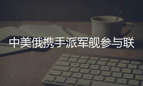 中美俄攜手派軍艦參與聯(lián)合軍演，三強(qiáng)合力共筑安全愿景
