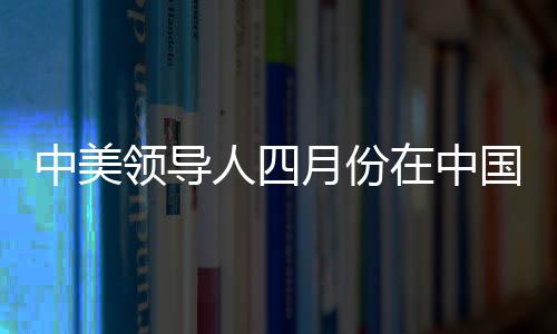 中美領(lǐng)導(dǎo)人四月份在中國會晤，中方回應(yīng)