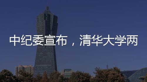 中紀(jì)委宣布，清華大學(xué)兩名重要人士被采取留置措施，掀起廉政風(fēng)暴的又一起案例